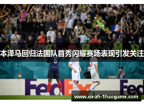 本泽马回归法国队首秀闪耀赛场表现引发关注