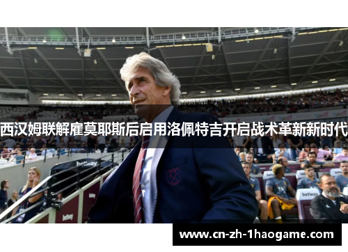 西汉姆联解雇莫耶斯后启用洛佩特吉开启战术革新新时代 西汉姆联解雇莫耶斯后启用洛佩特吉开启战术革新新时代