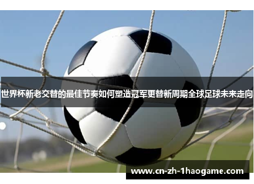 世界杯新老交替的最佳节奏如何塑造冠军更替新周期全球足球未来走向 世界杯新老交替的最佳节奏如何塑造冠军更替新周期全球足球未来走向