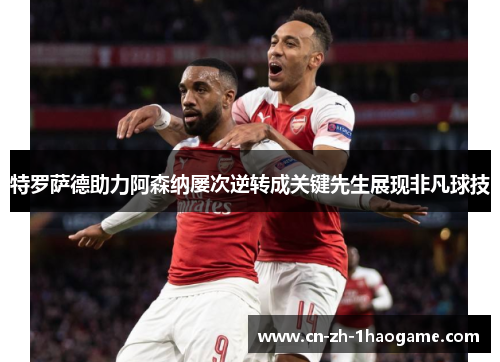 特罗萨德助力阿森纳屡次逆转成关键先生展现非凡球技 特罗萨德助力阿森纳屡次逆转成关键先生展现非凡球技